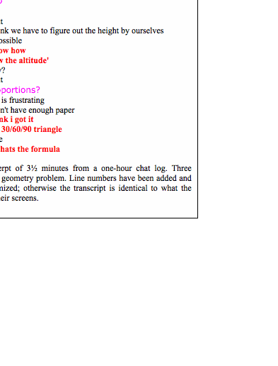 Text Box: 1. Avr (8:21:46 PM): Okay, I think we should start with the formula for the area of a triangle2. Sup (8:22:17 PM): ok3. Avr (8:22:28 PM): A = 1/2bh4. Avr (8:22:31 PM): I believe5. pin (8:22:35 PM): yes6. pin (8:22:37 PM): i concue7. pin (8:22:39 PM): concur*8. Avr (8:22:42 PM): then find the area of each triangle9. Avr (8:22:54 PM): oh, wait10. Sup (8:23:03 PM): the base and heigth are 9 and 12 right?11. Avr (8:23:11 PM): no12. Sup (8:23:16 PM): o13. Avr (8:23:16 PM): that's two separate triangles14. Sup (8:23:19 PM): ooo15. Sup (8:23:20 PM): ok16. Avr (8:23:21 PM): right17. Avr (8:23:27 PM): i think we have to figure out the height by ourselves18. Avr (8:23:29 PM): if possible19. pin (8:24:05 PM): i know how20. pin (8:24:09 PM): draw the altitude'21. Avr (8:24:09 PM): how?22. Avr (8:24:15 PM): right23. Sup (8:24:19 PM): proportions?24. Avr (8:24:19 PM): this is frustrating25. Avr (8:24:22 PM): I don't have enough paper26. pin (8:24:43 PM): i think i got it27. pin (8:24:54 PM): its a 30/60/90 triangle28. Avr (8:25:06 PM): I see29. pin (8:25:12 PM): so whats the formulaFigure 21-2. Excerpt of 3½ minutes from a one-hour chat log. Three students chat about a geometry problem. Line numbers have been added and screen-names anonymized; otherwise the transcript is identical to what the participants saw on their screens.